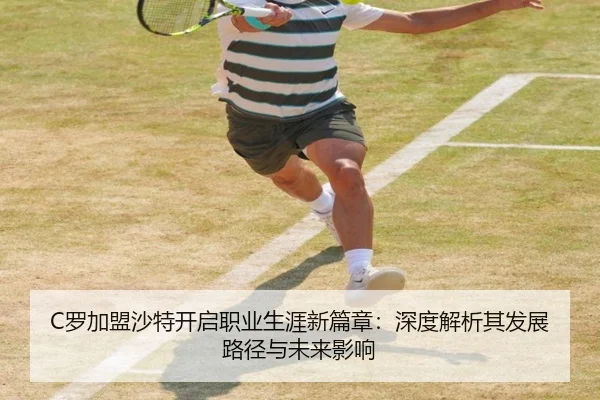 C罗加盟沙特开启职业生涯新篇章：深度解析其发展路径与未来影响
